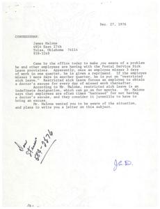 ["Congressman James Malone visited the office to discuss a problem with the Postal Service Sick Leave provisions. Employees are reprimanded after missing 3 days of work in one quarter and put on restricted sick leave after missing 3 more days in another quarter. Restricted sick leave requires a doctor's excuse for every day missed and can last for months. Malone believes employees are harassed for not having an excuse and finds it juvenile. He plans to write a letter to address the issue."]