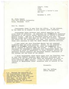 ["Jimmy Campos, a student at Oral Roberts University, wrote a letter to Congressman Jones expressing his concerns about inflation and President Carter's proposed measures to control it. Campos believes that the economy may be overstimulated and questions how Tulsa will react to voluntary wage and price controls. He emphasizes the need for action against inflation to prevent future suffering. Congressman Jones's office manager, Mary Pat Gaffney, responds on behalf of Jones, stating his support for balanced federal budgets, decreased federal spending, and voluntary guidelines for wage and price controls. Gaffney assures Campos that Jones will continue to work towards saner federal spending policies."]