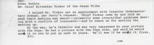 ["Constituent wrote Jones about helping Chief Sylvester Tinker of the Osage Tribe get an appointment with Interior Undersecretary Joseph at Jerry's request. Chief Tinker thanked them for setting up the meeting, which primarily focused on intertribal problems related to conflicts of interest. Chief Tinker, who is Catholic, was impressed by a picture of JRJ with the Pope and said he would send a picture of himself with the Pope to JRJ to put up next to theirs."]